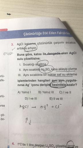 Çözünürlüğe Etki Eden Faktörler
3. AgCi katısının çözünürlük çarpımı sıcaklık
✓ arttıkça artıyor.
Endot
Buna göre, katısı ile dengede olan Agci
sulu çözeltisine;
1. Sıcaklığı azaltma
II. Aynı sıcaklıkta Ag, So, katısı ekleyip çözme
III. Aynı sıcaklıkta bir