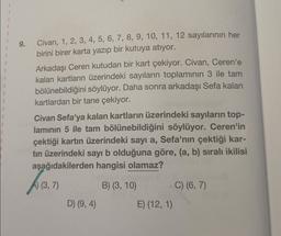 9.
Civan, 1, 2, 3, 4, 5, 6, 7, 8, 9, 10, 11, 12 sayılarının her
birini birer karta yazıp bir kutuya atıyor.
Arkadaşı Ceren kutudan bir kart çekiyor. Civan, Ceren'e
kalan kartların üzerindeki sayıların toplamının 3 ile tam
bölünebildiğini söylüyor. Daha sonra arkadaşı Sefa kalan
kartlardan bir tane çekiyor.
Civan Sefa'ya kalan kartların üzerindeki sayıların top-
laminin 5 ile tam bölünebildiğini söylüyor. Ceren'in
çektiği kartın üzerindeki sayı a, Sefa'nın çektiği kar-
tin üzerindeki sayı b olduğuna göre, (a, b) sıralı ikilisi
aşağıdakilerden hangisi olamaz?
A (3,7)
B) (3, 10)
C) (6, 7)
D) (9,4)
E) (12, 1)
