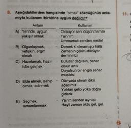 8. Aşağıdakilerden hangisinde "olmak" sözcüğünün anla-
mıyla kullanımı birbirine uygun değildir?
11.
Anlam
A) Yerinde, uygun,
yakışır olmak
B) Olgunlaşmak,
yetişkin, ergin
olmak
C) Hazırlamak, hazır
hâle gelmek
Kullanım
Olmuyor seni düşünmemek
Tanrı'm
Ummamak senden medet
Demek ki olmamışız hâlâ
Zamanın çekici dövüyor
demirimizi
- Bulutlar dağılsın, bahar
olsun artik
Duyulsun bir engin seher
musikisi
Dünyada olmalı dikili
ağacımız
Yoktan gelip yoka doğru
gideriz
Yârim senden ayrılalı
Hayli zaman oldu gel, gel.
D) Elde etmek, sahip
olmak, edinmek
E) Geçmek,
tamamlanmak
$