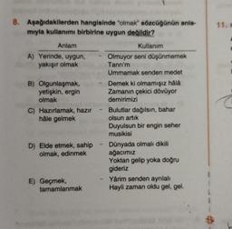 8. Aşağıdakilerden hangisinde "olmak" sözcüğünün anla-
mıyla kullanımı birbirine uygun değildir?
11.
Anlam
A) Yerinde, uygun,
yakışır olmak
B) Olgunlaşmak,
yetişkin, ergin
olmak
C) Hazırlamak, hazır
hâle gelmek
Kullanım
Olmuyor seni düşünmemek
Tanrı'm
Ummamak senden medet
Demek ki olmamışız hâlâ
Zamanın çekici dövüyor
demirimizi
- Bulutlar dağılsın, bahar
olsun artik
Duyulsun bir engin seher
musikisi
Dünyada olmalı dikili
ağacımız
Yoktan gelip yoka doğru
gideriz
Yârim senden ayrılalı
Hayli zaman oldu gel, gel.
D) Elde etmek, sahip
olmak, edinmek
E) Geçmek,
tamamlanmak
$
