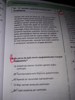 TÜMEVARIM METODU
emli
16. - 17. soruları aşağıdaki parçaya göre
cevaplayınız.
in,
de
Sanatın çok yönlü bir tarafı var. Tabii bunun farkın
da olarak heykel sanatı içerisinde disiplinlerarası
çalışıyorum. 2009 yılında ekolojik sanat diyebi-
leceğimiz sanatın içinde yer alan faaliyetlerime
başladım. Datça'dan gelen bir domatesin tohu-
munu ektim bahçeye. Epeyce domates yetiştirdik.
Çekirdeğin fideye dönüşmesi ve ürün vermesi
bende bir hayranlık uyandırdı. Ama bu hayranlık ne
kadar şehirleştiğimin farkına varmamı da sağladı.
Bu durum bende belli bir uyanış sağladı. Zaman
geçtikçe şehir bahçesi kendi farkındalığımı artıran
bir hobi bahçesinden, ekolojik farkındalık yaratma-
yı amaçlayan sanatsal bir projeye dönüştü.
Onun
myla
birtak
Bup
LE
16. Bu parça ile ilgili olarak aşağıdakilerden hangisi
söylenemez?
A) Anlatılmak istenen özelden genele doğru
verilmiştir.
By Tanımlamalarla ana düşünce geliştirilmiştir.
agrafin Şifresi® - Metot Anlatımlı Soru Bankası
es Aşamalı bir durumdan bahsedilmiştir.
(D) Bilgi vermek amacıyla yazılmıştır.
51. kişili anlatıma yer verilmiştir.