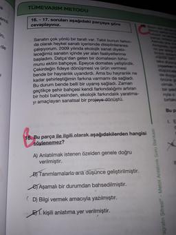 TÜMEVARIM METODU
emli
16. - 17. soruları aşağıdaki parçaya göre
cevaplayınız.
in,
de
Sanatın çok yönlü bir tarafı var. Tabii bunun farkın
da olarak heykel sanatı içerisinde disiplinlerarası
çalışıyorum. 2009 yılında ekolojik sanat diyebi-
leceğimiz sanatın içinde yer alan faaliyetlerime
başladım. Datça'dan gelen bir domatesin tohu-
munu ektim bahçeye. Epeyce domates yetiştirdik.
Çekirdeğin fideye dönüşmesi ve ürün vermesi
bende bir hayranlık uyandırdı. Ama bu hayranlık ne
kadar şehirleştiğimin farkına varmamı da sağladı.
Bu durum bende belli bir uyanış sağladı. Zaman
geçtikçe şehir bahçesi kendi farkındalığımı artıran
bir hobi bahçesinden, ekolojik farkındalık yaratma-
yı amaçlayan sanatsal bir projeye dönüştü.
Onun
myla
birtak
Bup
LE
16. Bu parça ile ilgili olarak aşağıdakilerden hangisi
söylenemez?
A) Anlatılmak istenen özelden genele doğru
verilmiştir.
By Tanımlamalarla ana düşünce geliştirilmiştir.
agrafin Şifresi® - Metot Anlatımlı Soru Bankası
es Aşamalı bir durumdan bahsedilmiştir.
(D) Bilgi vermek amacıyla yazılmıştır.
51. kişili anlatıma yer verilmiştir.
