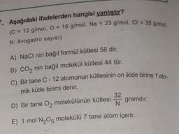 Aşağıdaki ifadelerden hangisi yanlıştır?
(C = 12 g/mol, O = 16 g/
mol, Na = 23 g/mol, CI = 35 g/mol,
N: Avogadro sayısı)
A) NaCl nin bağıl formül kütlesi 58 dir.
B) CO2 nin bağıl molekül kütlesi 44 tür.
C) Bir tane C - 12 atomunun kütlesinin on ikide birine 1 ato-
mik kütle birimi denir.
32
D) Bir tane Oz molekülünün kütlesi
N
gramdır.
E) 1 mol N205 molekülü 7 tane atom içerir.
