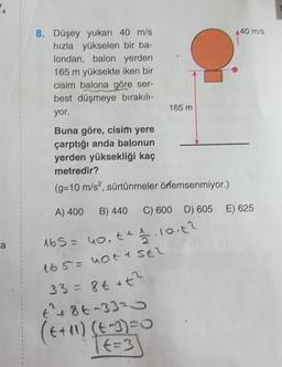 40 m/s
8. Düşey yukarı 40 m/s
hızla yükselen bir ba-
londan, balon yerden
165 m yüksekte iken bir
cisim balona göre ser-
best düşmeye bırakılı-
yor.
165 m
Buna göre, cisim yere
çarptığı anda balonun
yerden yüksekliği kaç
metredir?
(g=10 m/s2, sürtünmeler örlemsenmiyor.)
A) 400
B) 440
C) 600 D) 605 E) 625
ca
165= no.t + 1.10.142
165 = not a SER
33= 8t it?
t² + 86-3320
(t+10) (t-3)=0
TE=3