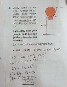 40 m/s
8. Düşey yukarı 40 m/s
hızla yükselen bir ba-
londan, balon yerden
165 m yüksekte iken bir
cisim balona göre ser-
best düşmeye bırakılı-
yor.
165 m
Buna göre, cisim yere
çarptığı anda balonun
yerden yüksekliği kaç
metredir?
(g=10 m/s2, sürtünmeler örlemsenmiyor.)
A) 400
B) 440
C) 600 D) 605 E) 625
ca
165= no.t + 1.10.142
165 = not a SER
33= 8t it?
t² + 86-3320
(t+10) (t-3)=0
TE=3
