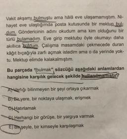 Vakit akşamı bulmuştu ama hâlâ eve ulaşamamıştım. Ni-
hayet eve ulaştığımda posta kutusunda bir mektup
bul-
dum. Göndericinin adını okudum ama kim olduğunu bir
türlü bulamadım. Eve girip mektubu öyle okumayı daha
akıllıca buldum. Çalışma masamdaki çekmecede duran
kâğıt biçağıyla zarfı açmak istedim ama o da yerinde yok-
tu. Mektup elimde kalakalmıştım.
Bu parçada "bulmak" sözcüğü aşağıdaki anlamlardan
hangisine karşılık gelecek şekilde kullanılmamıstır?
ANVarlığı bilinmeyen bir şeyi ortaya çıkarmak
B) Bir yere, bir noktaya ulaşmak, erişmek
C) Hatırlamak
D) Herhangi bir görüşe, bir yargıya varmak
E) Bix şeyle, bir kimseyle karşılaşmak