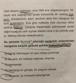 Vakit akşamı bulmuştu ama hâlâ eve ulaşamamıştım. Ni-
hayet eve ulaştığımda posta kutusunda bir mektup
bul-
dum. Göndericinin adını okudum ama kim olduğunu bir
türlü bulamadım. Eve girip mektubu öyle okumayı daha
akıllıca buldum. Çalışma masamdaki çekmecede duran
kâğıt biçağıyla zarfı açmak istedim ama o da yerinde yok-
tu. Mektup elimde kalakalmıştım.
Bu parçada "bulmak" sözcüğü aşağıdaki anlamlardan
hangisine karşılık gelecek şekilde kullanılmamıstır?
ANVarlığı bilinmeyen bir şeyi ortaya çıkarmak
B) Bir yere, bir noktaya ulaşmak, erişmek
C) Hatırlamak
D) Herhangi bir görüşe, bir yargıya varmak
E) Bix şeyle, bir kimseyle karşılaşmak
