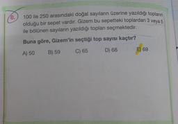 18.
100 ile 250 arasındaki doğal sayıların üzerine yazıldığı topların
olduğu bir sepet vardır. Gizem bu sepetteki toplardan 3 veya 5
ile bölünen sayıların yazıldığı toplanı seçmektedir.
Buna göre, Gizem'in seçtiği top sayısı kaçtır?
A) 50
B) 59
C) 65
D) 68
E) 69