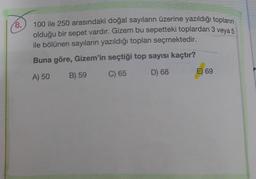 18.
100 ile 250 arasındaki doğal sayıların üzerine yazıldığı topların
olduğu bir sepet vardır. Gizem bu sepetteki toplardan 3 veya 5
ile bölünen sayıların yazıldığı toplanı seçmektedir.
Buna göre, Gizem'in seçtiği top sayısı kaçtır?
A) 50
B) 59
C) 65
D) 68
E) 69
