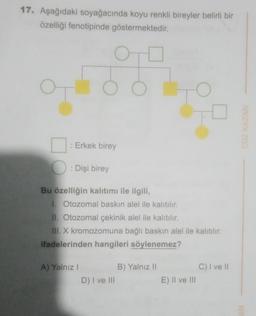 17. Aşağıdaki soyağacında koyu renkli bireyler belirli bir
özelliği fenotipinde göstermektedir.
O
: Erkek birey
: Dişi birey
Bu özelliğin kalitımı ile ilgili,
1. Otozomal baskın alel ile kalıtılır.
II. Otozomal çekinik alel ile kalıtılır.
III. X kromozomuna bağlı baskın alel ile kalıtılır.
ifadelerinden hangileri söylenemez?
C) I ve Il
A) Yalnız!
B) Yalnız 11
D) I ve III
E) II ve III
