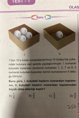 OLAS
Soru 1
7
2
8
1
1
II
1'den 10'a kadar numaralandırılmış 10 özdeş top yuka-
ridaki kutulara eşit şekilde paylaştırılmıştır. I numaralı
kutudaki toplardan dördünün numarası 1, 2, 7 ve 8; ||
numaralı kutudaki toplardan birinin numarasının 4 oldu-
ğu biliniyor.
Buna göre, I. kutudaki topların numaraları toplami-
nin, II. kutudaki topların numaraları toplamından
büyük olma olasılığı kaçtır?
1
2
3
C)
5
B) 2
)
A)
C)
D)
256
