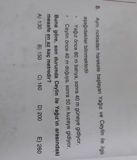 8.
Aynı noktadan harekete başlayan Yağız ve Ceylin ile ilgili
aşağıdakiler bilinmektedir.
Yağız önce 80 m batıya, sonra 40 m güneye gidiyor.
Ceylin önce 40 m doğuya, sonra 50 m kuzeye gidiyor.
Buna göre, son durumda Ceylin ile Yağız'ın arasındaki
mesafe en