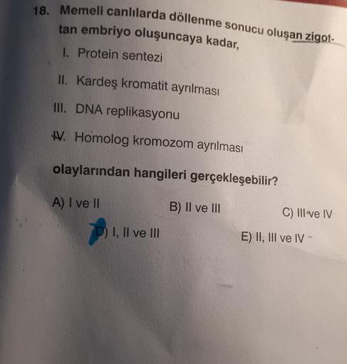 18. Memeli canlılarda döllenme sonucu oluşan zigot-
tan embriyo oluşuncaya kadar,
I. Protein sentezi
II. Kardeş kromatit ayrılması
III. DNA replikasyonu
W. Homolog kromozom ayrılması
olaylarından hangileri gerçekleşebilir?
A) I ve II
B) II ve III
C) III ve