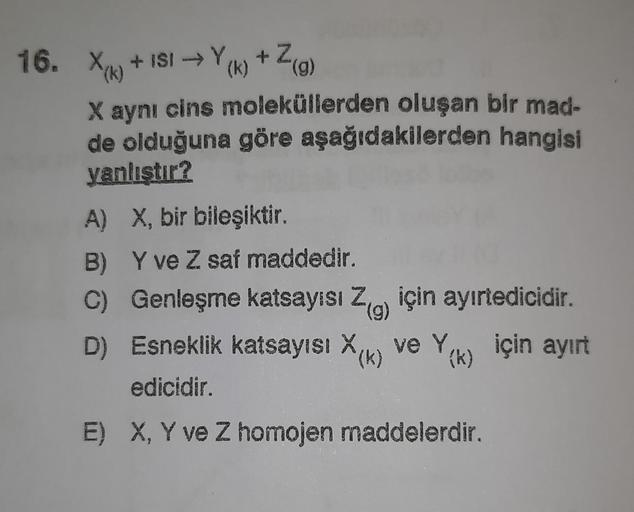 +29
(
16. Xe + ISI +Yk) +7
()
(g)
X aynı cins moleküllerden oluşan bir mad-
de olduğuna göre aşağıdakilerden hangisi
yanlıştır?
A) X, bir bileşiktir.
B) Y ve Z saf maddedir.
C) Genleşme katsayısı Zo için ayırtedicidir.
()
D) Esneklik katsayısı Xa ve Y
(k)