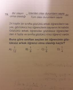 Bir olayın
79.
olma olasılığ
-
istenilen olası durumların sayısı
dır.
Tüm olası durumların sayısı
24 kişilik bir sinifta gözlüklü erkek öğrencilerin sa-
yisi, gözlüksüz kız öğrencilerin sayısının iki katıdır.
Gözlüklü erkek öğrenciler gözlüksüz öğrenciler-
den 4 fazla ve sınıfta gözlüklü 4 kız öğrenci vardır.
Buna göre sınıftan seçilen bir öğrencinin göz-
lüksüz erkek öğrenci olma olasılığı kaçtır?
1
1
A)
B)
c)
D)
4
1
12
