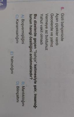 6. Gizli bahçenizde
Açan çiçekler vardı
Gecelerde ve yalnız
Vermeye az buldunuz
Yahut vakit olmadı
Bu dizelerde geçen "bahçe" kelimesiyle şair, insanoğ-
lunun hangi özelliğini anlatmaktadır?
A) Boşvermişliğini
C) Karamsarlığını
B) Mantıklılığını
D) Bilinçaltını
E) Yalnızlığını
