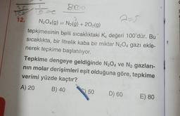 12.
2-5
N204(g) = N2(g) + 2O2(g)
tepkimesinin belli sıcaklıktaki Ko değeri 100'dür. Bu
sıcaklıkta, bir litrelik kaba bir miktar N2O4 gazı ekle-
nerek tepkime başlatılıyor.
Tepkime dengeye geldiğinde N204 ve N2 gazları-
nin molar derişimleri eşit olduğuna göre, tepkime
verimi yüzde kaçtır?
A) 20
B) 40
50
D) 60
E) 80
