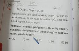 12.
2-5
N204(g) = N2(g) + 2O2(g)
tepkimesinin belli sıcaklıktaki Ko değeri 100'dür. Bu
sıcaklıkta, bir litrelik kaba bir miktar N2O4 gazı ekle-
nerek tepkime başlatılıyor.
Tepkime dengeye geldiğinde N204 ve N2 gazları-
nin molar derişimleri eşit olduğuna göre, tepkime
verimi yüzde kaçtır?
A) 20
B) 40
50
D) 60
E) 80
