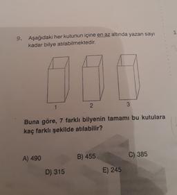 1
9. Aşağıdaki her kutunun içine en az altında yazan sayı
kadar bilye atılabilmektedir.
10
1
2
3
Buna göre, 7 farklı bilyenin tamamı bu kutulara
kaç farklı şekilde atılabilir?
A) 490
B) 455
C) 385
D) 315
E) 245
