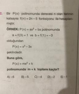 2.
Bir P(x) polinomunda derecesi n olan terimin
katsayısı f(n) = 2n-5 fonksiyonu ile hesaplan-
mıştır.
ÖRNEK: P(x) = ax3 + bx polinomunda
a = f(3) = 1 ve b = f(1) = -3
olduğundan
P(x) = x3 - 3x
şeklindedir.
Buna göre,
P(x) = mx2 + k
polinomunda m+k toplamı kaçtır?
A) - 6
B) -5
C) -4
D) -2
E-1
