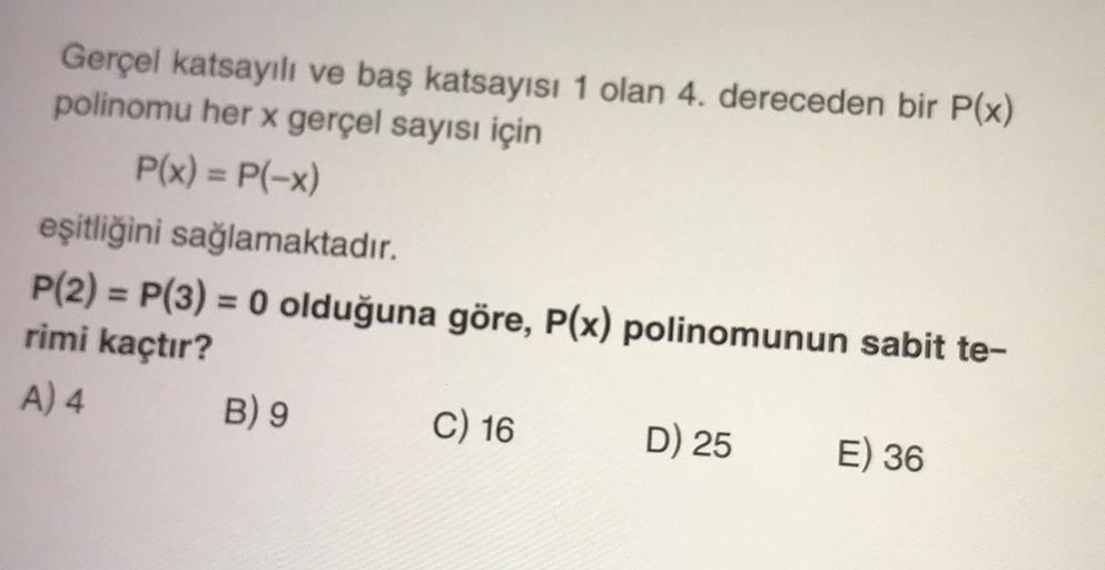 Gerçel katsayılı ve baş katsayısı 1 olan 4. dereceden bir P(x)
polinomu her x gerçel sayısı için
P(x) = P(-x)
eşitliğini sağlamaktadır.
P(2) = P(3) = 0 olduğuna göre, P(x) polinomunun sabit te-
rimi kaçtır?
A) 4
B) 9
C) 16 D) 25
E) 36
=