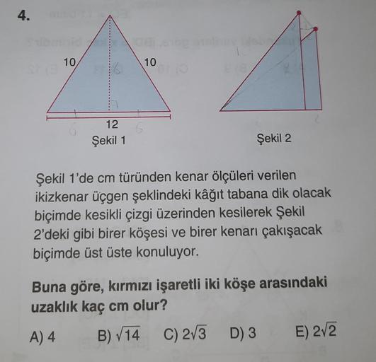 4.
10
10
12
Şekil 1
Şekil 2
Şekil 1'de cm türünden kenar ölçüleri verilen
ikizkenar üçgen şeklindeki kâğıt tabana dik olacak
biçimde kesikli çizgi üzerinden kesilerek Şekil
2'deki gibi birer köşesi ve birer kenarı çakışacak
biçimde üst üste konuluyor.
Buna