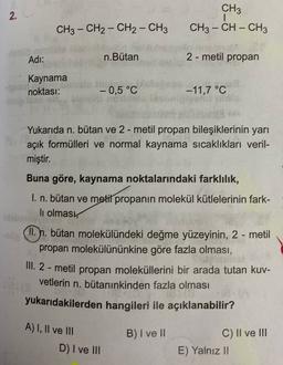 2.
CH3
CH3 - CH - CH3
CH3 - CH2 - CH2 - CH3
-
Adi:
n.Butan
2 - metil propan
Kaynama
noktası:
-0,5 °C
-11,7 °C
Yukarıda n. bütan ve 2-metil propan bileşiklerinin yarı
açık formülleri ve normal kaynama sıcaklıkları veril-
miştir.
Buna göre, kaynama noktalarındaki farklılık,
I. n. bütan ve metilpropanın molekül kütlelerinin fark-
li olması
II. n. bütan molekülündeki değme yüzeyinin, 2 - metil
propan molekülününkine göre fazla olması,
III. 2-metil propan moleküllerini bir arada tutan kuv-
vetlerin n. bütanınkinden fazla olması
yukarıdakilerden hangileri ile açıklanabilir?
A) 1, Il ve III
D) I ve III
B) I ve II
C) II ve III
E) Yalnız !