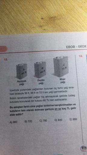 EBOB - EKOK
14.
12.
A
72 It
48 It
36 I
Ayçiçek
yağı
Zeytin
yağı
Mısır
yağı
İçlerinde yukarıdaki yağlardan bulunan üç farklı yağ tene-
kesi sırasıyla 36 It, 48 lt ve 72 It sıvı yağ içermektedir.
Bütün tenekelerdeki yağlar hiç artmayacak şekilde özdeş
kutula