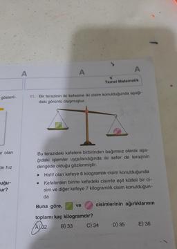 A
A
A
Temel Matematik
gösteril-
11. Bir terazinin iki kefesine iki cisim konulduğunda aşağı-
daki görüntü oluşmuştur.
ar olan
de hız
Bu terazideki kefelere birbirinden bağımsız olarak aşa-
ğıdaki işlemler uygulandığında iki sefer de terazinin
dengede olduğu gözlenmiştir.
Hafif olan kefeye 6 kilogramlık cisim konulduğunda
.
Kefelerden birine kefedeki cisimle eşit kütleli bir ci-
sim ve diğer kefeye 7 kilogramlik cisim konulduğun-
uğu-
ur?
da
Buna göre,
ve
cisimlerinin ağırlıklarının
toplamı kaç kilogramdır?
A)
32 B) 33 C) 34
Ao2
D) 35
E) 36
