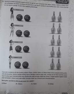 12. Bowling ile birlikte karaköklü sayılar konusu ile ilgili bir oyun oynayacak olan Büşra, Gülsüm, Hatice ve Zekiye isimli
dört arkadaştan her birinin kendisine ait üzerinde bir reel sayının yazdığı iki tane bowling topu vardır. Ayrıca üzerinde
bir reel sayının yazdığı 10 tane lobut aşağıda gösterilmiştir.
YAYINLARI
Büşra
26
V8
Gülsüm
4/2
12
Hatice
V125
50
28
80
Zekiye
V8
27
6
Oyuncular kendilerine ait olan bowling toplarını Büşra, Gülsüm Hatice ve Zekiye olmak üzere sırasıyla bowling saha-
sina atmaktadırlar. Oyuncu seçtiği bowling topunu lobutların üzerine doğru atıp, vurduğu her bir lobut üzerinde yazan
sayı ile attığı topun üzerinde yazan sayı çarpılıp elde ettiği sonuçlar doğal sayı olursa, o doğal sayıların toplamı kadar
puan almaktadır. Çarpım sonu elde edilen sonuçlar doğal sayı olmazsa puan alınamamaktadır.
Buna göre, oyunda bu elde en çok puanı kim alabilir?
A) Büşra
B) Gülsüm
C) Hatice
D) Zekiye
JOS
S.
be