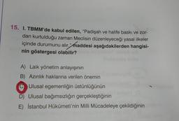 15. I. TBMM'de kabul edilen, “Padişah ve halife baskı ve zor-
dan kurtulduğu zaman Meclisin düzenleyeceği yasal ilkeler
içinde durumunu alır." maddesi aşağıdakilerden hangisi-
nin göstergesi olabilir?
A) Laik yönetim anlayışının
B) Azınlık haklarına verilen önemin
Ulusal egemenliğin üstünlüğünün
D) Ulusal bağımsızlığın gerçekleştiğinin
E) İstanbul Hükümeti'nin Milli Mücadeleye çekildiğinin