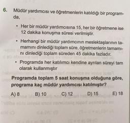 6. Müdür yardımcısı ve öğretmenlerin katıldığı bir program-
da,
.
Her bir müdür yardımcısına 15, her bir öğretmene ise
12 dakika konuşma süresi verilmiştir.
Herhangi bir müdür yardımcının meslektaşlarının ta-
mamını dinlediği toplam süre, öğretmenlerin tamami-
ni dinlediği toplam süreden 45 dakika fazladır.
Programda her katılımcı kendine ayrılan süreyi tam
olarak kullanmıştır
Programda toplam 5 saat konuşma olduğuna göre,
programa kaç müdür yardımcısı katılmıştır?
A) 8
B) 10 C) 12 D) 15
E) 18
+