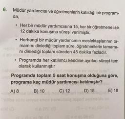 6. Müdür yardımcısı ve öğretmenlerin katıldığı bir program-
da,
.
Her bir müdür yardımcısına 15, her bir öğretmene ise
12 dakika konuşma süresi verilmiştir.
Herhangi bir müdür yardımcının meslektaşlarının ta-
mamını dinlediği toplam süre, öğretmenlerin tamami-
ni dinlediği toplam süreden 45 dakika fazladır.
Programda her katılımcı kendine ayrılan süreyi tam
olarak kullanmıştır
Programda toplam 5 saat konuşma olduğuna göre,
programa kaç müdür yardımcısı katılmıştır?
A) 8
B) 10 C) 12 D) 15
E) 18
+
