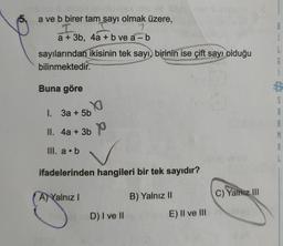 a ve b birer tam sayı olmak üzere,
I
a + 3b, 4a + b ve a - b
-
sayılarından ikisinin tek sayı, birinin ise çift sayı olduğu
bilinmektedir.
Buna göre
S
YO
1. 3a + 5b
R
II. 4a + 3b P
p
A
III. a.b
ifadelerinden hangileri bir tek sayıdır?
A) Yalnız!
B) Yalnız II
C) Yalnız III
D) I ve II
E) II ve III
