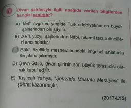 1
Divan şairleriyle ilgili aşağıda verilen bilgilerden
hangisi yanlıstır?
A) Neff, övgü ve yergide Türk edebiyatının en büyük
şairlerinden biri sayılır.
B) XVII. yüzyıl şairlerinden Nâbî, hikemî tarzın öncüle-
ri arasındadır
Bâkî, özellikle mesnevilerindeki imgesel anlatımla
ön plana çıkmıştır.
D) Şeyh Galip, divan şiirinin son büyük temsilcisi ola-
rak kabul edilir.
E) Taşlıcalı Yahya, "Şehzâde Mustafa Mersiyesi" ile
şöhret kazanmıştır.
(2017-LYS)
