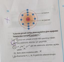 14
12.
→ Elektron
t
+
Çekirdek
Yukarıda görseli verilen atom modeline göre aşağıdaki
ifadelerden hangisi yanlıştır?
LAT
A) Atomun en yüksek enerjili hâli uyarılmış hâlidir.
By Çok elektronlu atomlar için geçerlidir.
C)), H, 2He+1, 3Li+2 gibi tek elektronlu atomları açıkla-
yabilir. X
D) Bohr atom modeline aittir. X
El Katmanlar K, L, M, N şeklinde adlandırılmıştır.