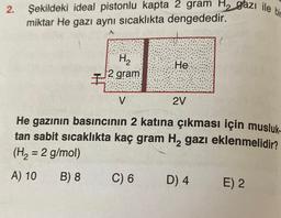 2.
Şekildeki ideal pistonlu kapta 2 gram H2 gazı ile bir
miktar He gazı aynı sıcaklıkta dengededir.
A
H2
2 gram
He
H
V
2V
He gazının basıncının 2 katına çıkması için musluk.
tan sabit sicaklıkta kaç gram Hą gazı eklenmelidir?
(H, = 2 g/mol)
A) 10
B) 8
C) 6
D) 4
E) 2
