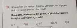 21. Köşegenleri dik kesişen ikizkenar yamuğun, bir köşegeni
82 cm ve ikizkenarları 10'ar cm'dir.
Buna göre, ikizkenarlardan birinin, büyük taban üzerine
izdüşüm uzunluğu kaç cm'dir?
E) 8
D) 612
A) 4
B) 6
C) 52