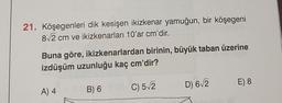 21. Köşegenleri dik kesişen ikizkenar yamuğun, bir köşegeni
82 cm ve ikizkenarları 10'ar cm'dir.
Buna göre, ikizkenarlardan birinin, büyük taban üzerine
izdüşüm uzunluğu kaç cm'dir?
E) 8
D) 612
A) 4
B) 6
C) 52
