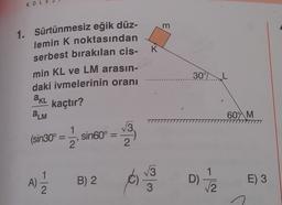 KOL
m
K
1. Sürtünmesiz eğik düz-
lemin K noktasından
serbest bırakılan cis-
min KL ve LM arasın-
daki ivmelerinin oranı
kaçtır?
30°
AKL
OLM
600 M
V3
(sin30°
2 1
sin60° =
2'
2
1
A) |
B) 2
ola
D)
ta
E) 3
