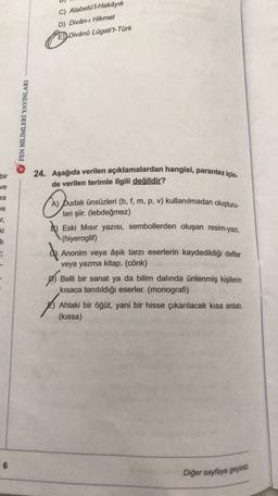 C) Atabetü'l-Hakayık
D) Divân-ı Hikmet
E) Divânů Lügati't-Türk
FEN BİLİMLERİ YAYINLARI
bir
ve
ra
24. Aşağıda verilen açıklamalardan hangisi, parantez için-
de verilen terimle ilgili değildir?
je
ar,
ki
Hi
A) pudak ünsüzleri (b, f, m, p, v) kullanılmadan oluşturu-
lan şiir. (lebdeğmez)
B) Eski Mısır yazısı, sembollerden oluşan resim-yazi.
(hiyeroglif)
Anonim veya âşık tarzı eserlerin kaydedildiği defter
veya yazma kitap. (cönk)
Belli bir sanat ya da bilim dalında ünlenmiş kişilerin
kısaca tanıtıldığı eserler. (monografi)
Ahlaki bir öğüt, yani bir hisse çıkarılacak kısa anlatı.
(kissa)
6
Diğer sayfaya geçiniz