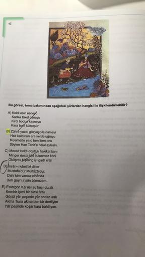 17.
Bu görsel, tema bakımından aşağıdaki şiirlerden hangisi ile ilişkilendirilebilir?
0
A) Keldi esin esneyú
Kadka tükel ośnayu
Kirdi bodun
kasnayu
Kara buht kükreşür
B) Zühre yazdı gözyaşıyla nameyi
Hak kaldırsın ara yerde uğruyu
Kıyamette ya o beni ben o