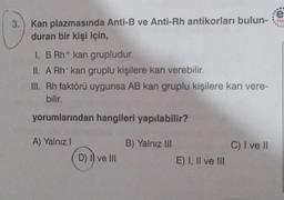 3.) Kan plazmasında Anti-B ve Anti-Rh antikorları bulun-
duran bir kişi için,
I BRh+ kan grupludur.
II. A Rh- kan gruplu kişilere kan verebilir.
III. Rh faktörü uygunsa AB kan gruplu kişilere kan vere-
bilir.
yorumlarından hangileri yapılabilir?
A) Yalnız!
B) Yalnız III
C) I ve II
D) I) ve III
E) I, II ve III
