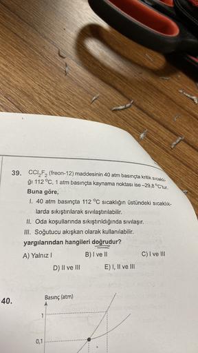 39. CCI_F2 (freon-12) maddesinin 40 atm basınçta kritik Sıcaklı-
ği 112 °C, 1 atm basınçta kaynama noktası ise -29,8 °C'tur.
Buna göre,
1. 40 atm basınçta 112 °C sıcaklığın üstündeki sıcaklık-
larda sıkıştırılarak sıvılaştırılabilir.
II. Oda koşullarında s