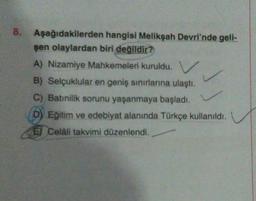 8.
Aşağıdakilerden hangisi Melikşah Devri'nde gell-
şen olaylardan biri değildir?
A) Nizamiye Mahkemeleri kuruldu.
B) Selçuklular en geniş sınırlarına ulaştı.
C) Batınilik sorunu yaşanmaya başladı.
D) Eğitim ve edebiyat alanında Türkçe kullanıldı.
E Celali takvimi düzenlendi.