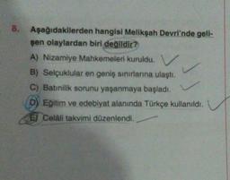 8.
Aşağıdakilerden hangisi Melikşah Devri'nde gell-
şen olaylardan biri değildir?
A) Nizamiye Mahkemeleri kuruldu.
B) Selçuklular en geniş sınırlarına ulaştı.
C) Batınilik sorunu yaşanmaya başladı.
D) Eğitim ve edebiyat alanında Türkçe kullanıldı.
E Celali takvimi düzenlendi.
