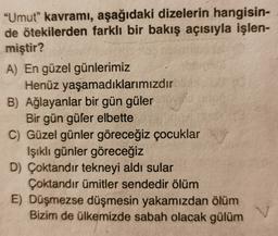 "Umut” kavramı, aşağıdaki dizelerin hangisin-
de ötekilerden farklı bir bakış açısıyla işlen-
miştir?
A) En güzel günlerimiz
Henüz yaşamadıklarımızdır
B) Ağlayanlar bir gün güler
Bir gün güler elbette
C) Güzel günler göreceğiz çocuklar
Işıklı günler göreceğiz
D) Çoktandir tekneyi aldı sular
Çoktandır ümitler sendedir ölüm
E) Düşmezse düşmesin yakamızdan ölüm
Bizim de ülkemizde sabah olacak gülüm
