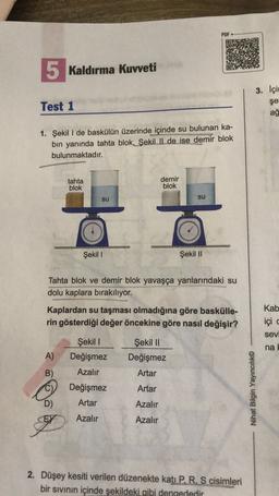 PDF
5 Kaldırma Kuvveti
3. İçin
Test 1
şe
ağ
1. Şekil I de baskülün üzerinde içinde su bulunan ka-
bin yanında tahta blok, ŞekilIl de ise demir blok
bulunmaktadır.
tahta
blok
demir
blok
su
su
Şekil 1
Şekil 11
Tahta blok ve demir blok yavaşça yanlarındaki su
dolu kaplara bırakılıyor.
Kaplardan su taşması olmadığına göre baskülle-
rin gösterdiği değer öncekine göre nasıl değişir?
Kab
içi
sev
Şekil 1
Değişmez
Şekil 11
Değişmez
na
A)
B)
Azalır
Artar
Değişmez
Artar
Nihat Bilgin Yayıncılık©
D)
Artar
Azalır
Azalır
Azalır
2. Düşey kesiti verilen düzenekte katı P, R, S cisimleri
bir sivinin içinde şekildeki gibi dengededir
