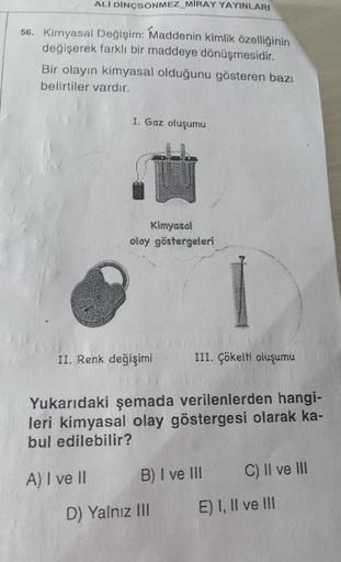 ALİ DINCSÖNMEZ MIRAY YAYINLARI
56. Kimyasal Değişim: Maddenin kimlik özelliğinin
değişerek farklı bir maddeye dönüşmesidir.
Bir olayın kimyasal olduğunu gösteren bazı
belirtiler vardır.
I. Gaz oluşumu
Kimyasal
olay göstergeleri
II. Renk değişimi
III. Çökel