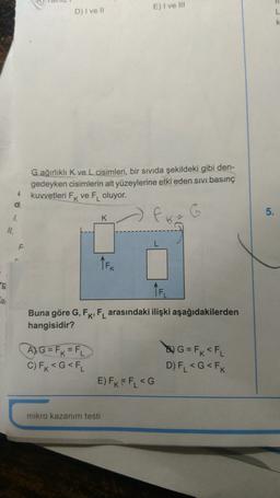 E) I ve III
D) I ve 11
L
k
G ağırlıklı K ve L cisimleri, bir sıvıda şekildeki gibi den-
gedeyken cisimlerin alt yüzeylerine etki eden sıvı basınç
kuvvetleri Fk ve F oluyor.
4
dit
5.
1.
K
6
II.
TEK
ng
TFL
a
Buna göre G, FK, FL arasındaki ilişki aşağıdakilerden
hangisidir?
A) G = FK = FL
C) Fk<G<FL
& G = F x <FL
D) FL <G<FK
E) FK= FL <G
mikro kazanım testi
